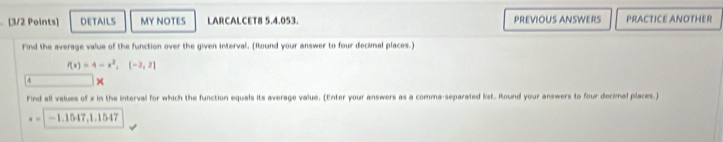 DETAILS MY NOTES LARCALCET8 5.4.053. PREVIOUS ANSWERS PRACTICE ANOTHER 
Find the average value of the function over the given interval. (Itound your answer to four decimal places.)
f(x)=4-x^2,(-2,2)
× 
Find all values of x in the interval for which the function equals its average value. (Enter your answers as a comma-separated list. Round your answers to four decimal places.)
x=|-1.1547, 1.1547