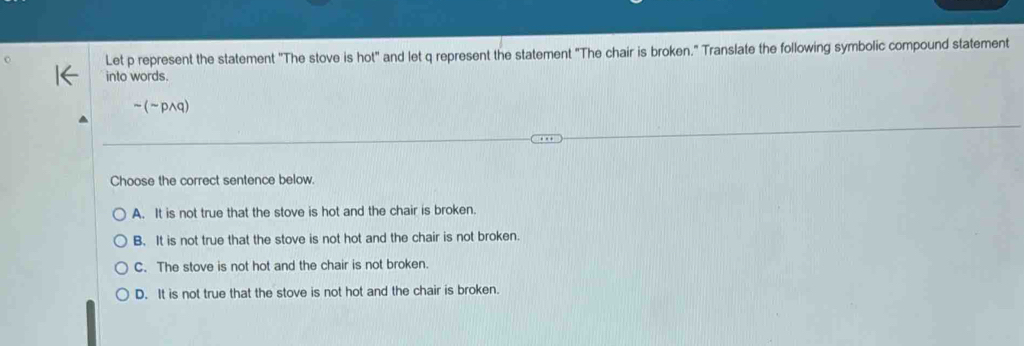 Let p represent the statement "The stove is hot" and let q represent the statement "The chair is broken." Translate the following symbolic compound statement
into words.
sim (sim pwedge q)
Choose the correct sentence below.
A. It is not true that the stove is hot and the chair is broken.
B. It is not true that the stove is not hot and the chair is not broken.
C. The stove is not hot and the chair is not broken.
D. It is not true that the stove is not hot and the chair is broken.