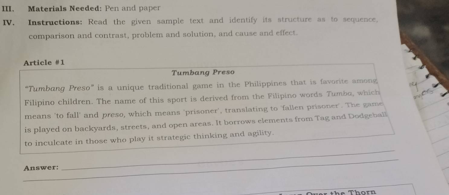 Materials Needed: Pen and paper 
IV. Instructions: Read the given sample text and identify its structure as to sequence, 
comparison and contrast, problem and solution, and cause and effect. 
Article #1 
Tumbang Preso 
“Tumbang Preso”is a unique traditional game in the Philippines that is favorite among 
Filipino children. The name of this sport is derived from the Filipino words Tumba, which 
means 'to fall' and preso, which means 'prisoner', translating to 'fallen prisoner'. The game 
is played on backyards, streets, and open areas. It borrows elements from Tag and Dodgeball 
_ 
to inculcate in those who play it strategic thinking and agility. 
_ 
Answer: 
he Thorn