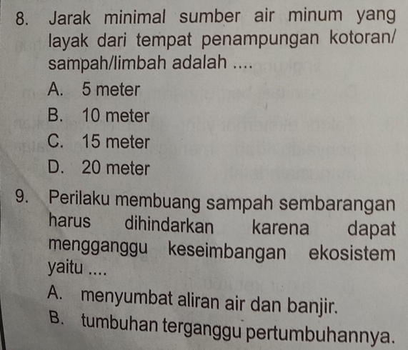 Jarak minimal sumber air minum yang
layak dari tempat penampungan kotoran/
sampah/limbah adalah ....
A. 5 meter
B. 10 meter
C. 15 meter
D. 20 meter
9. Perilaku membuang sampah sembarangan
harus dihindarkan karena dapat
mengganggu keseimbangan ekosistem
yaitu ....
A. menyumbat aliran air dan banjir.
B. tumbuhan terganggu pertumbuhannya.