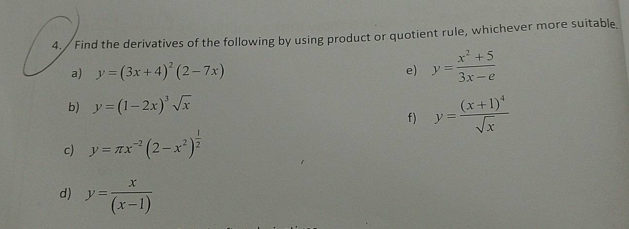 4./ Find the derivatives of the following by using product or quotient rule, whichever more suitable. 
a) y=(3x+4)^2(2-7x) e) y= (x^2+5)/3x-e 
b) y=(1-2x)^3sqrt(x)
f) y=frac (x+1)^4sqrt(x)
c) y=π x^(-2)(2-x^2)^ 1/2 
d) y= x/(x-1) 