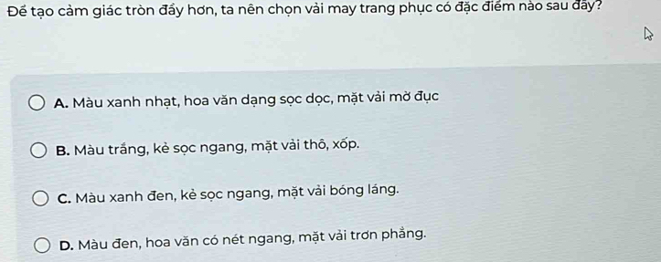 Đế tạo cảm giác tròn đầy hơn, ta nên chọn vài may trang phục có đặc điểm nào sau đây?
A. Màu xanh nhạt, hoa văn dạng sọc dọc, mặt vải mờ đục
B. Màu trắng, kẻ sọc ngang, mặt vải thô, xốp.
C. Màu xanh đen, kẻ sọc ngang, mặt vài bóng láng.
D. Màu đen, hoa văn có nét ngang, mặt vải trơn phẳng.