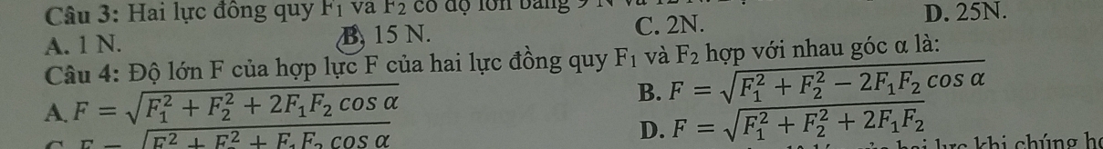 Hai lực đồng quy F_1 va F_2 có độ lôn bảng
A. 1 N. B, 15 N. C. 2N. D. 25N.
Câu 4: Độ lớn F của hợp lực F của hai lực đồng quy F_1 và F_2 hợp với nhau góc α là:
A. F=sqrt (F_1)^2+F_2^(2+2F_1)F_2cos alpha 
B. F=sqrt (F_1)^2+F_2^(2-2F_1)F_2cos alpha 
==sqrt(E^2+F^2+F.F.cos alpha )
D. F=sqrt (F_1)^2+F_2^(2+2F_1)F_2 si lc khi chúng họ