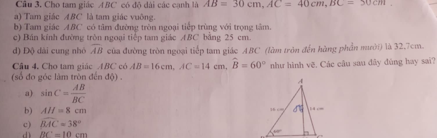 Cho tam giác ABC có độ dài các cạnh là AB=30cm,AC=40cm,BC=50cm.
a) Tam giác ABC là tam giác vuông.
b) Tam giác ABC có tâm đường tròn ngoại tiếp trùng với trọng tâm.
c) Bán kính đường tròn ngoại tiếp tam giác ABC bằng 25 cm.
d) Độ dài cung nhỏ widehat AB của đường tròn ngoại tiếp tam giác ABC (làm tròn đến hàng phần mười) là 32,7cm.
Câu 4. Cho tam giác ABC có AB=16cm,AC=14cm,widehat B=60° như hình vẽ. Các câu sau đây đúng hay sai?
(số đo góc làm tròn đến độ) .
a) sin C= AB/BC 
b) AH=8cm
c) widehat BACapprox 38°
d) BC=10cm