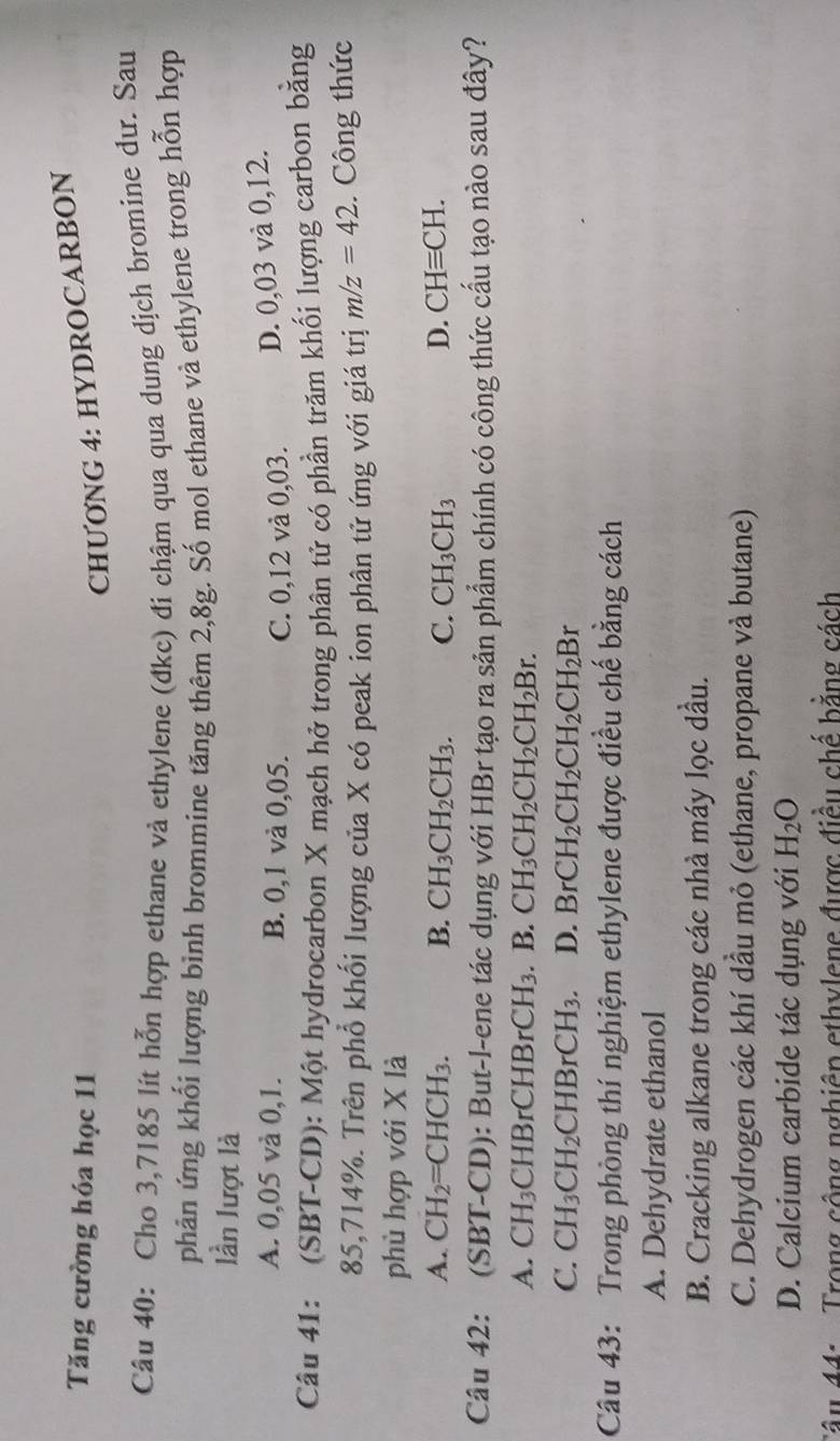 Tăng cường hóa học 11
CHUONG 4: HYDROCARBON
Câu 40: Cho 3,7185 lít hỗn hợp ethane và ethylene (đkc) đi chậm qua qua dung dịch bromine dư. Sau
phản ứng khối lượng bình brommine tăng thêm 2,8g. Số mol ethane và ethylene trong hỗn hợp
lần lượt là
A. 0,05 và 0,1. B. 0,1 và 0,05. C. 0,12 và 0,03. D. 0,03 và 0,12.
Câu 41: (SBT-CD): Một hydrocarbon X mạch hở trong phân tử có phần trăm khối lượng carbon bằng
85,714%. Trên phổ khối lượng của X có peak ion phân tử ứng với giá trị m/z=42. Công thức
phù hợp với X là
A. CH_2=CHCH_3. B. CH_3CH_2CH_3. C. CH_3CH_3 D. CHequiv CH.
Câu 42: (SBT-CD): But-l-ene tác dụng với HBr tạo ra sản phẩm chính có công thức cấu tạo nào sau đây?
A. CH_3 CHBrCH BrCH_3. B. CH_3CH_2CH_2CH_2Br.
C. CH_3CH_2CHBrCH_3. D. BrCH_2CH_2CH_2CH_2Br
Câu 43: Trong phòng thí nghiệm ethylene được điều chế bằng cách
A. Dehydrate ethanol
B. Cracking alkane trong các nhà máy lọc dầu.
C. Dehydrogen các khí dầu mỏ (ethane, propane và butane)
D. Calcium carbide tác dụng với H_2O
Trong cộng nghiên ethylene được điều chế bằng cách