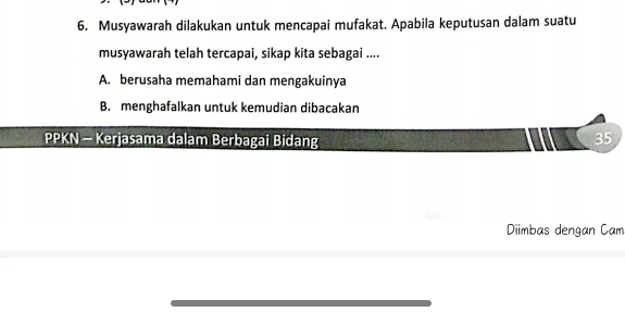 Musyawarah dilakukan untuk mencapai mufakat. Apabila keputusan dalam suatu
musyawarah telah tercapai, sikap kita sebagai ....
A. berusaha memahami dan mengakuinya
B. menghafalkan untuk kemudian dibacakan
PPKN - Kerjasama dalam Berbagai Bidang
35
Diimbas dengan Cam