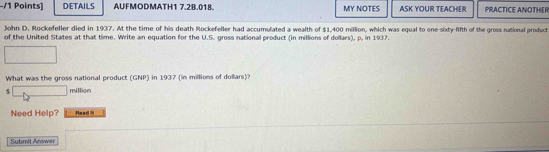 DETAILS AUFMODMATH1 7.2B.018. MY NOTES ASK YOUR TEACHER PRACTICE ANOTHER 
John D. Rockefeller died in 1937. At the time of his death Rockefeller had accumulated a wealth of $1,400 million, which was equal to one-sixty-fifth of the gross national product 
of the United States at that time. Write an equation for the U.S. gross national product (in millions of dollars), p, in 1937. 
What was the gross national product (GNP) in 1937 (in millions of dollars)? 
$ 
million 
Need Help? Read It 
Submit Answer