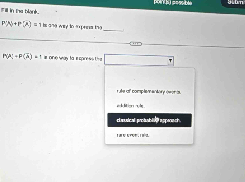 point(s) possible Submi
Fill in the blank.
P(A)+P(overline A)=1 is one way to express the_ .
P(A)+P(overline A)=1 is one way to express the
rule of complementary events.
addition rule.
classical probabillg approach.
rare event rule.