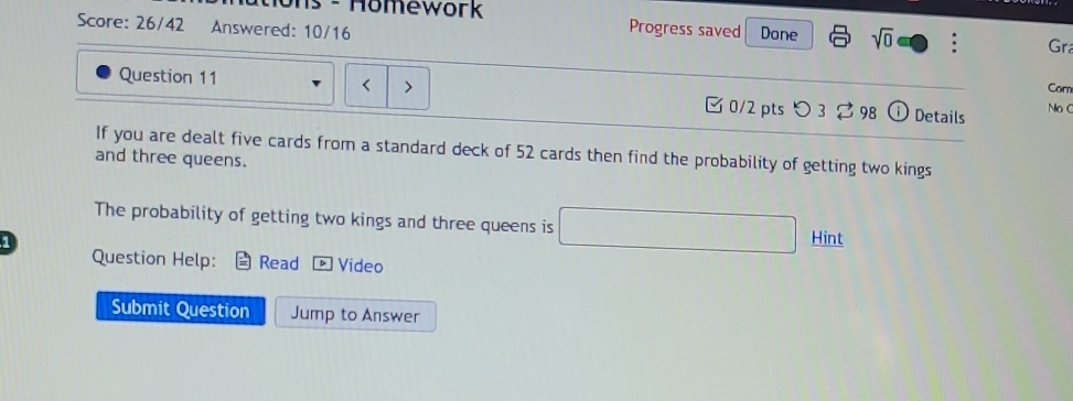 ons - Homework Progress saved 
Score: 26/42 Answered: 10/16 Done sqrt(0) 
Gra 
Cor 
Question 11 0/2 pts つ 3 ? 98 Details NoC 
If you are dealt five cards from a standard deck of 52 cards then find the probability of getting two kings 
and three queens. 
The probability of getting two kings and three queens is 
1 Hint 
Question Help: Read * Video 
Submit Question Jump to Answer