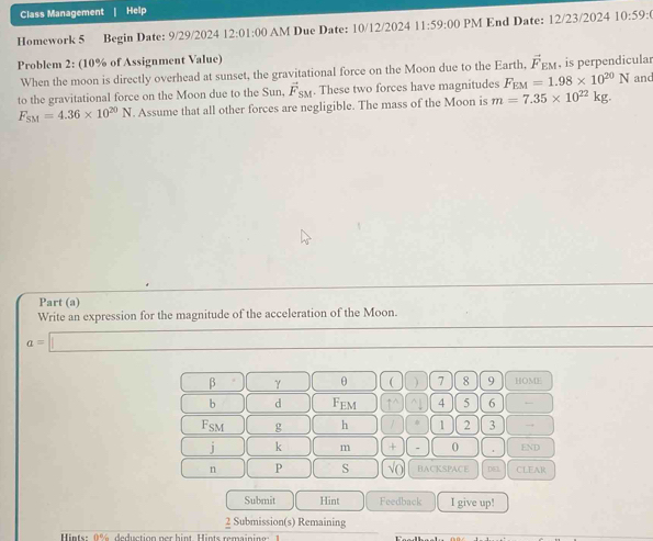 Class Management | Help
Homework 5 Begin Date: 9/29/2024 12:01:00 AM Due Date: 10/12/2024 11:59:00 PM End Date: 12/23/2024 10:59:( 
Problem 2: (10% of Assignment Value) , is perpendicular
When the moon is directly overhead at sunset, the gravitational force on the Moon due to the Earth, vector F_EM
to the gravitational force on the Moon due to the Sun, vector F_SM. These two forces have magnitudes F_EM=1.98* 10^(20)N and
F_SM=4.36* 10^(20)N. Assume that all other forces are negligible. The mass of the Moon is m=7.35* 10^(22)kg. 
Part (a)
Write an expression for the magnitude of the acceleration of the Moon.
a=□
□  beta =)(gamma □  θ ( ) 7 8 9 HOME
b d F_EM 1^(wedge) frac □  4 5 6
F_SM g h / 1 2 3.
j k m + - 0 . END
n P S √( BACKSPACE DEL CLEAR
Submit Hint Feedback I give up!
frac 2 Submission(s) Remaining
Hints: 0% deduction per hint. Hints remaining: