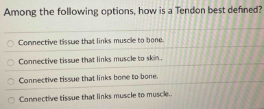 Among the following options, how is a Tendon best defned?
Connective tissue that links muscle to bone.
Connective tissue that links muscle to skin..
Connective tissue that links bone to bone.
Connective tissue that links muscle to muscle.