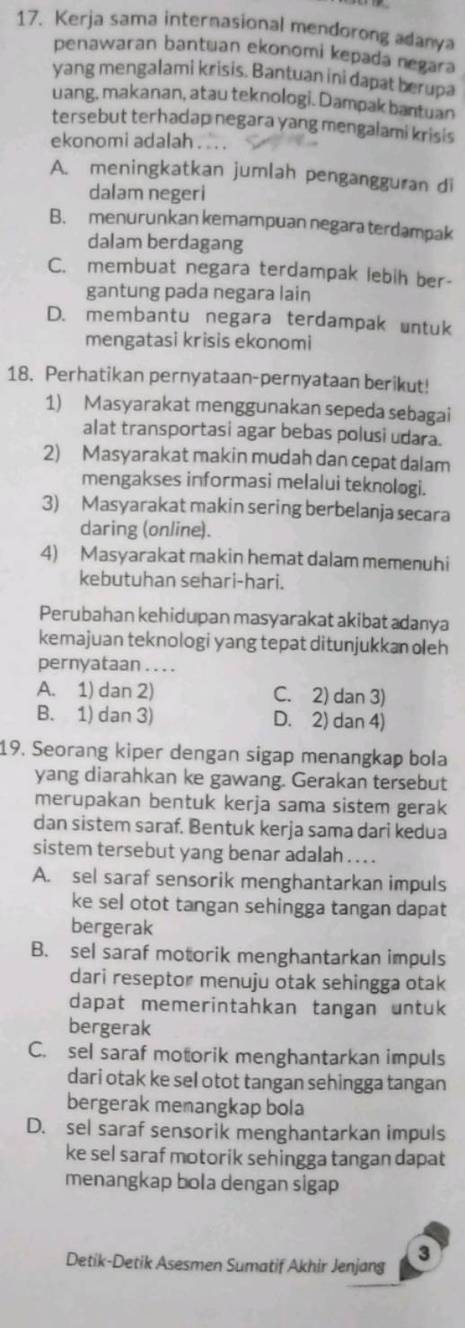 Kerja sama internasional mendorong adanya
penawaran bantuan ekonomi kepada negara
yang mengalami krisis. Bantuan ini dapat berupa
uang, makanan, atau teknologi. Dampak bantuan
tersebut terhadap negara yang mengalami krisis
ekonomi adalah
A. meningkatkan jumlah pengangguran di
dalam negeri
B. menurunkan kemampuan negara terdampak
dalam berdagang
C. membuat negara terdampak lebih ber-
gantung pada negara lain
D. membantu negara terdampak untuk
mengatasi krisis ekonomi
18. Perhatikan pernyataan-pernyataan berikut!
1) Masyarakat menggunakan sepeda sebagai
alat transportasi agar bebas polusi udara.
2) Masyarakat makin mudah dan cepat dalam
mengakses informasi melalui teknologi.
3) Masyarakat makin sering berbelanja secara
daring (online).
4) Masyarakat makin hemat dalam memenuhi
kebutuhan sehari-hari.
Perubahan kehidupan masyarakat akibat adanya
kemajuan teknologi yang tepat ditunjukkan oleh
pernyataan . . . .
A. 1) dan 2) C. 2) dan 3)
B. 1) dan 3) D. 2) dan 4)
19. Seorang kiper dengan sigap menangkap bola
yang diarahkan ke gawang. Gerakan tersebut
merupakan bentuk kerja sama sistem gerak
dan sistem saraf. Bentuk kerja sama dari kedua
sistem tersebut yang benar adalah .  . .
A. sel saraf sensorik menghantarkan impuls
ke sel otot tangan sehingga tangan dapat
bergerak
B. sel saraf motorik menghantarkan impuls
dari reseptor menuju otak sehingga otak
dapat memerintahkan tangan untuk
bergerak
C. sel saraf motorik menghantarkan impuls
dari otak ke sel otot tangan sehingga tangan
bergerak menangkap bola
D. sel saraf sensorik menghantarkan impuls
ke sel saraf motorik sehingga tangan dapat
menangkap bola dengan sigap
3
Detik-Detik Asesmen Sumatif Akhir Jenjang