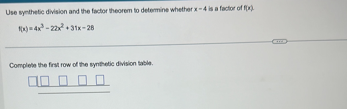 Use synthetic division and the factor theorem to determine whether x-4 is a factor of f(x).
f(x)=4x^3-22x^2+31x-28
Complete the first row of the synthetic division table.