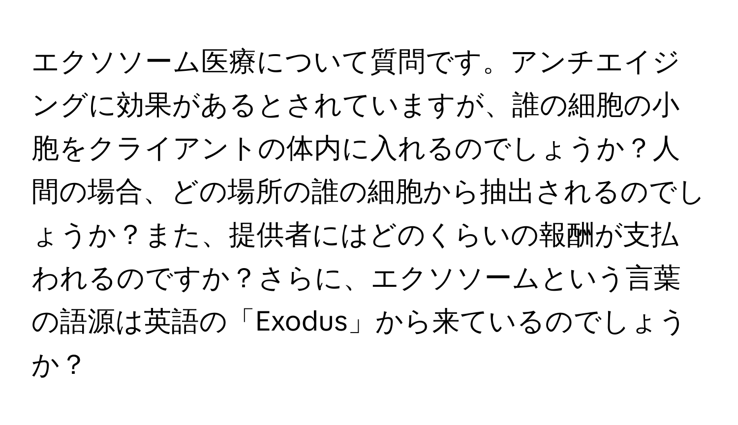 エクソソーム医療について質問です。アンチエイジングに効果があるとされていますが、誰の細胞の小胞をクライアントの体内に入れるのでしょうか？人間の場合、どの場所の誰の細胞から抽出されるのでしょうか？また、提供者にはどのくらいの報酬が支払われるのですか？さらに、エクソソームという言葉の語源は英語の「Exodus」から来ているのでしょうか？