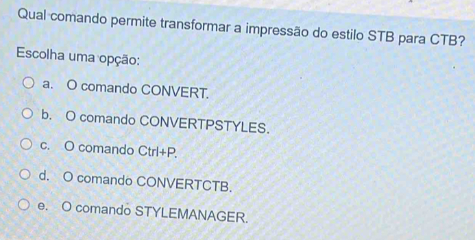 Qual comando permite transformar a impressão do estilo STB para CTB?
Escolha uma opção:
a. O comando CONVERT.
b. O comando CONVERTPSTYLES.
c. O comando Ctrl+P.
d. O comando CONVERTCTB.
e. O comando STYLEMANAGER.