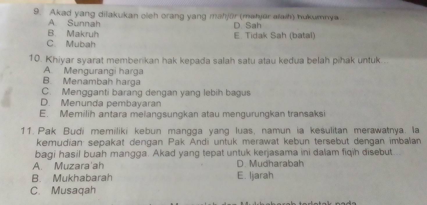 Akad yang dilakukan oleh orang yang mahjür (mahjūr alaih) hukumnya..
A. Sunnah D. Sah
B. Makruh E. Tidak Sah (batal)
C. Mubah
10. Khiyar syarat memberikan hak kepada salah satu atau kedua belah pihak untuk...
A. Mengurangi harga
B. Menambah harga
C. Mengganti barang dengan yang lebih bagus
D. Menunda pembayaran
E. Memilih antara melangsungkan atau mengurungkan transaksi
11. Pak Budi memiliki kebun mangga yang luas, namun ia kesulitan merawatnya. la
kemudian sepakat dengan Pak Andi untuk merawat kebun tersebut dengan imbalan
bagi hasil buah mangga. Akad yang tepat untuk kerjasama ini dalam fiqih disebut...
A. Muzara'ah D. Mudharabah
B. Mukhabarah E. Ijarah
C. Musaqah