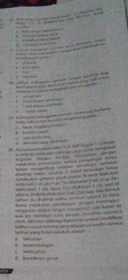 Séserené oma berst bidan ( . ka mé de
(ngg 1. th Bir an  e neerk
teraiont
=  Ma k  a  n  in ta 
b  n  a h c a ta y e pe
keienéhas  beot basis
d  mennalsm obésita)
17. Labin Letugaón josran vand dékan tet
terate akan mrm an fu menguiangy keo ungkiran
remidnys benyalos
dì jānng
D. [ 
n c lver
d. maber's
28. Lalihan kebuguran jasmani sangat penting bog
kesehaten mbub. Benk ut ini wakaryeng balk untue
metakuk an anhan kebugarn jasmani adalsh
a setiso hun
6 3 kal diuam sémir 99º
C 5 kaf dálam seminggs
d. i bun sekali
29. Kebutuhan kebugatan jasmani sesegrang berbeda
beda, kebutuhan tersebut tergantung pada
a berat ringannya badan
b kondisi tubuh
c usia seseorang
d. aktivitas yang dilakukan
30. Kalsia peserta dilik kelas IX d).SMP Negeri 11 Cilegon
ia sedang melakukan olahraga pag l, Ka'sla mengawali
kegiatan dengan berdoa dijanjutkan dengan
melakukan pemanasan, selesai peregängan Kalsia
berlan mengelilingi hajaman rumahnya, berhenti
diselingi waktu istirahat 2 menit kemudian Kalisa
melakuakan gerakan plonk slama 30 detik dilakukan
sebaryak 3 sat, push up 15× dilakokan 3 set, sit up 20×
dilakuakan 3 set, squot 15x dilakukan 3.set, wall sit
selama 30 detik dilakukan 3 ser. Dan táp- tiập bentuk
latihan itu diselingi waktu istiranat selama 30 detik.
Kalsia melakukan pendingian dengan merenggut-
renggutan kedua lengan menventun kaki kanan ke
kaki kiri, mencium lutut dengari menahan selama 8
detik. Aktivitas olahraga Kaïsia merupakan modińkasi
latihan circuit troining yang dibuatoya sendel, bentuk
latihan yang Kalsia lakukan adaian ....
a kekuatan
b. keseimbangan
c kelincahan
d. koordinasi gerak
ATAN