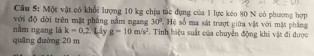 Một vật có khối lượng 10 kg chịu tác dụng của 1 lực kéo 80 N có phương hợp 
với độ dời trên mặt phẳng nằm ngang 30° S Hệ số ma sát trượt giữa vật với mặt phẳng 
nằm ngang là k=0,2. Lấy g=10m/s^2. Tính hiệu suất của chuyền động khi vật đi được 
quãng đường 20 m