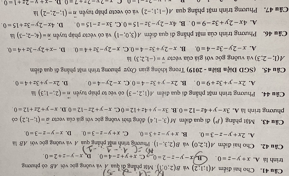 Cho hai điểm A(1;1;2) và B(2;0;1) Mặt phẳng đi qua Á và vuông góc với AB có phương
trình là A. x+y-z=0. B. x-y-z-2=0 C. x+y+z-4=0 D. x-y-z+2=0.
Câu 42. Cho hai điểm A(1;2;0) và B(2;3;-1). Phương trình mặt phẳng qua A và vuông góc với AB là
A. 2x+y-z-3=0. B. x+y-z+3=0. C. x+y-z-3=0. D. x-y-z-3=0.
Câu 43. Mặt phẳng (P) đi qua điểm M(3;-1;4) đồng thời vuông góc với giá của vectơ vector a=(1;-1;2) có
phương trình là A. 3x-y+4z-12=0 B. 3x-y+4z+12=0 C. x-y+2z-12=0 .D. x-y+2z+12=0.
Câu 44. Phương trình mặt phẳng đi qua điểm A(1;2;-3) có véc tơ pháp tuyển vector n=(2;-1;3) là
A. 2x-y+3z+9=0. B. 2x-y+3z-4=0 .C. x-2y-4=0. D. 2x-y+3z+4=0.
Câu 45. (SGD Điện Biên - 2019) Trong không gian Oxyz phương trình mặt phẳng đi qua điểm
A(1;-2;3) và vuông góc với giá của véctơ vector v=(-1;2;3) là
A. x-2y-3z-4=0. B. x-2y+3z-4=0. C. x-2y-3z+4=0. D. -x+2y-3z+4=0.
Câu 46. Phương trình của mặt phẳng đi qua điểm A(3;0;-1) và có véctơ pháp tuyển vector n=(4;-2;-3) là
A. 4x-2y+3z-9=0. B. 4x-2y-3z-15=0 .C. 3x-z-15=0. D. 4x-2y-3z+15=0.
Câu 47. Phương trình mặt phẳng qua A(-1;1;-2) và có vectơ pháp tuyền vector n=(1;-2;-2) là
-1-0 C x-2y-2z+7=0 D. -x+y-2z+1=0.