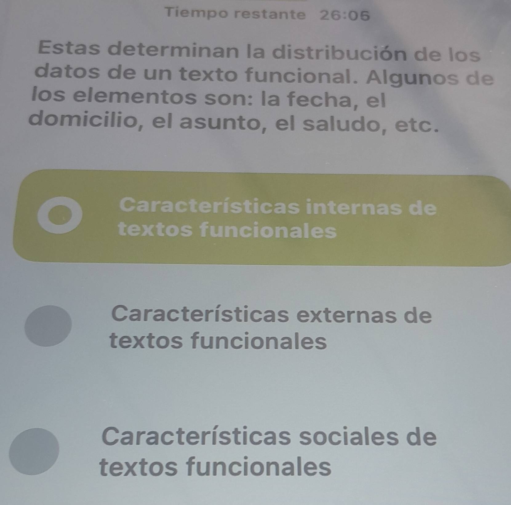 Tiempo restante 26:06 
Estas determinan la distribución de los
datos de un texto funcional. Algunos de
los elementos son: la fecha, el
domicilio, el asunto, el saludo, etc.
Características internas de
textos funcionales
Características externas de
textos funcionales
Características sociales de
textos funcionales