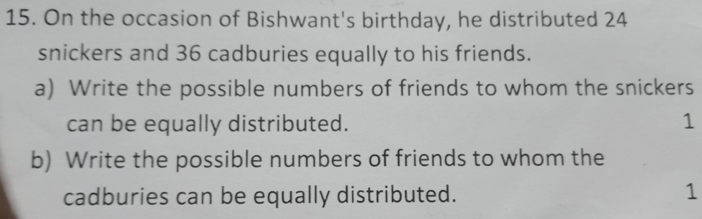 On the occasion of Bishwant's birthday, he distributed 24
snickers and 36 cadburies equally to his friends. 
a) Write the possible numbers of friends to whom the snickers 
can be equally distributed. 
1 
b) Write the possible numbers of friends to whom the 
cadburies can be equally distributed. 
1