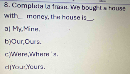 Estilos
8. Completa la frase. We bought a house
with_ money, the house is_ .
a) My,Mine.
b)Our,Ours.
c)Were,Where´s.
d)Your,Yours.