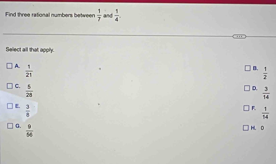 Find three rational numbers between  1/7  and  1/4 . 
Select all that apply.
A.  1/21 
B.  1/2 
C.  5/28 
D.  3/14 
E.  3/8 
F.  1/14 
G.  9/56  H. 0