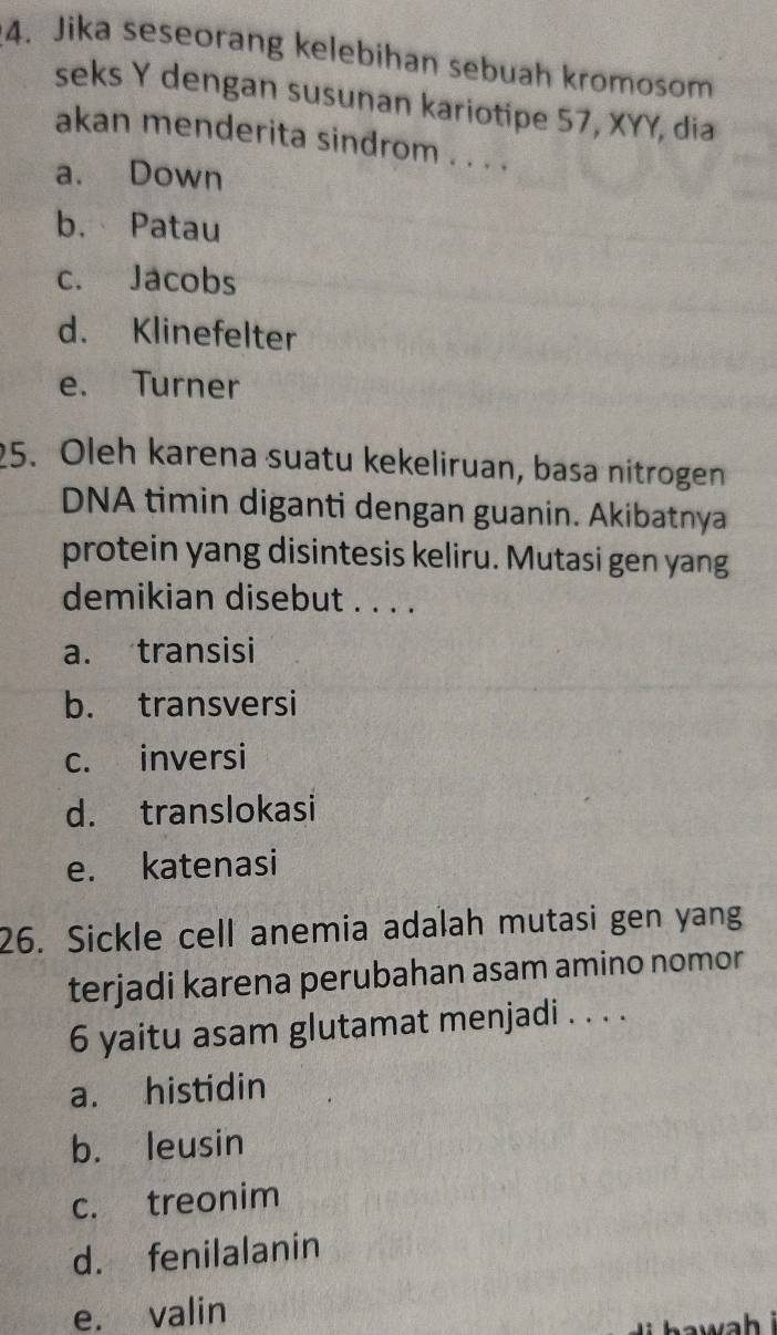 Jika seseorang kelebihan sebuah kromosom
seks Y dengan susunan kariotipe 57, XYY, dia
akan menderita sindrom . . . .
a. Down
b. Patau
c. Jacobs
d. Klinefelter
e. Turner
25. Oleh karena suatu kekeliruan, basa nitrogen
DNA timin diganti dengan guanin. Akibatnya
protein yang disintesis keliru. Mutasi gen yang
demikian disebut . . . .
a. transisi
b. transversi
c. inversi
d. translokasi
e. katenasi
26. Sickle cell anemia adalah mutasi gen yang
terjadi karena perubahan asam amino nomor
6 yaitu asam glutamat menjadi . . . .
a. histidin
b. leusin
c. treonim
d. fenilalanin
e. valin