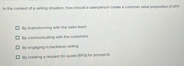 In the context of a selling situation, how should a salesperson create a customer value proposition (CVP)?
By brainstorming with the sales team
By communicating with the customers
By engaging in backdoor selling
By creating a request for quote (RFQ) for prospects