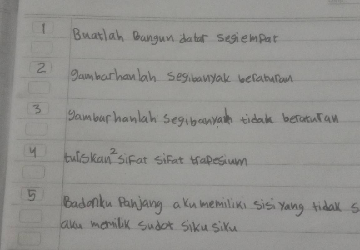 Buatlah Bangun datar segiempar
2 gambarhanlah segibanyak beraburan
3
gamburhanlah Segibanyar tida beraturan 
y tuliskan sifat sifat trapesium 
5 Badonku Panjang a kumemilixi sisiYang tidak s 
aku memilik sudot siku siku