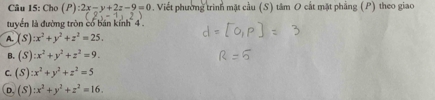 Cho (P) ):2x-y+2z-9=0. Viết phường trình mặt cầu (S) tâm O cắt mặt phẳng (P) theo giao
tuyến là đường tròn có bán kính 4.
A. (S):x^2+y^2+z^2=25.
B. (S):x^2+y^2+z^2=9.
C. (S):x^2+y^2+z^2=5
D. (S):x^2+y^2+z^2=16.