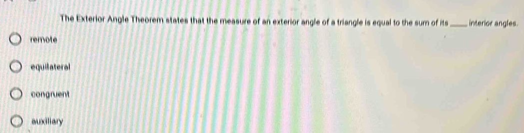 The Exterior Angle Theorem states that the measure of an exterior angle of a triangle is equal to the sum of its_ interior angles.
remote
equilateral
congruent
auxiliary