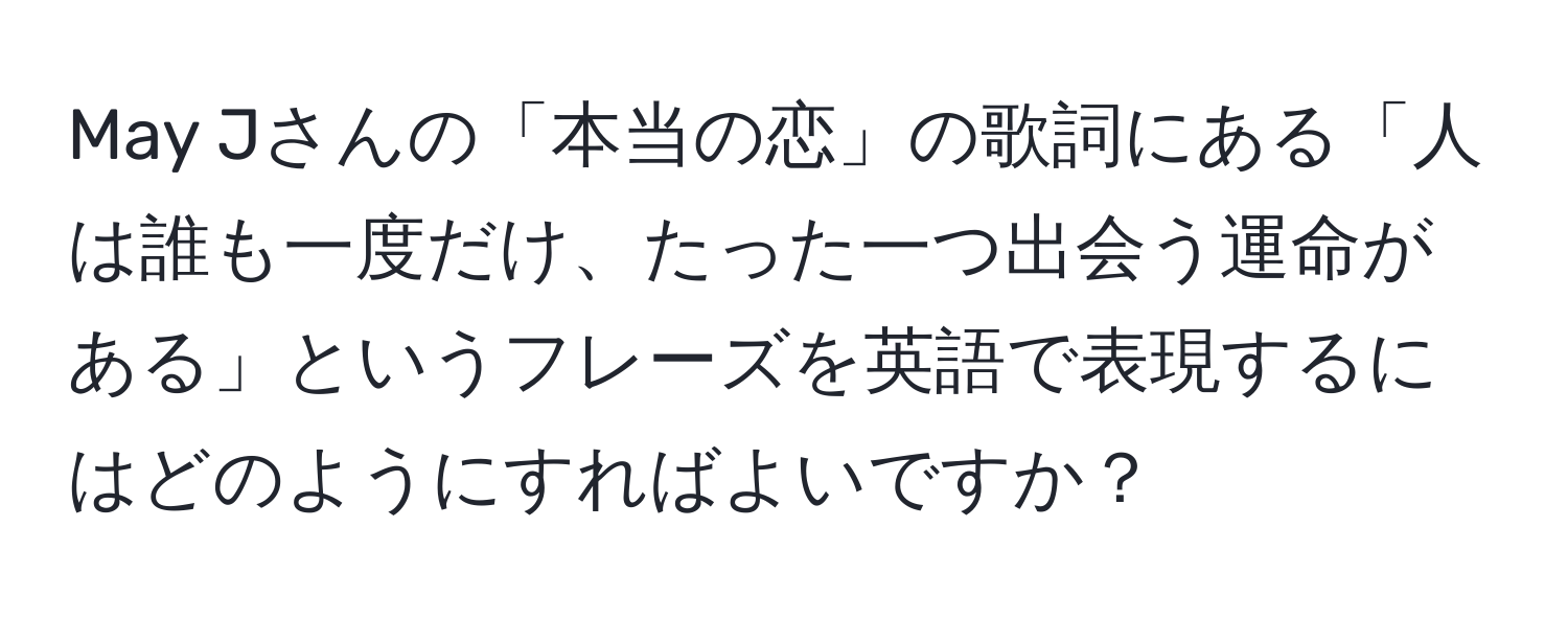 May Jさんの「本当の恋」の歌詞にある「人は誰も一度だけ、たった一つ出会う運命がある」というフレーズを英語で表現するにはどのようにすればよいですか？