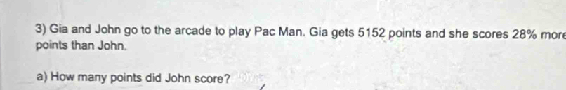 Gia and John go to the arcade to play Pac Man. Gia gets 5152 points and she scores 28% mor 
points than John. 
a) How many points did John score?