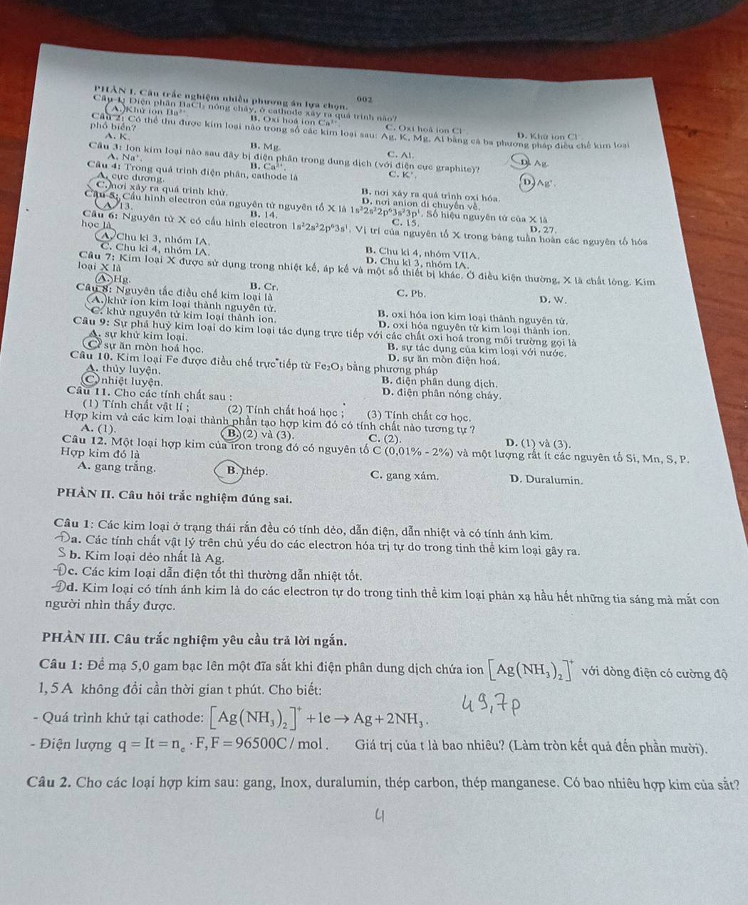PHÂN 1. Câu trấc nghiệm nhiều phương án lựa chọn. 002
Câu-Lị Điện phân BaCh nóng chây, ở cathode xây ra quá trình nào
(   ) Khữ iôn B a B. Oxi hoá ton Ca³ C. Oxi hoâ ion Cl
phổ biển?
Câu 2: Có thể thu được kim loại não trong số các kim loại sau:  Ag, K, Mg, Al bằng cá ba phương pháp điều chế kim loại
A. K D. Khứ ion C1°
B. Mg.
Cầu 3: Ion kim loại nào sau đây bị điện phân trong dung dịch (với điện cực graphite)? Ag
A. Na' C. Al
D
B. Ca^(2+)
Câu 4: Trong quả trình điện phân, cathode là
C. K' D Ag^+.
A cực dương B. nơi xây ra quả trình oxi hóa
C. hơi xảy ra quả trình khử D. nơi anion đi chuyên về
13
Cầu S: Cầu hình electron của nguyên tử nguyên tổ X là 1 s^22s^22p^63s^23p^1. Số hiệu nguyên tử của * 16
Cầu 6: Nguyên tử X có cầu hình electron B. 14.
1s^22s^22p^63s^1 C. 5
D,27.
học là V Vị trí của nguyên tố X trong bảng tuần hoàn các nguyên tố hóa
AChu kì 3, nhóm IA B. Chu ki 4, nhóm VIIA.
C. Chu ki 4, nhóm IA. D. Chụ kì 3, nhóm IA.
loại X là
Câu 7: Kim loại X được sử dụng trong nhiệt kế, áp kể và một số thiết bị khác. Ở điều kiện thường, X là chất lóng. Kim
A.)Hg B. Cr D. W.
Câu 8: Nguyên tắc điều chế kim loại là C. Pb
(A.)khử ion kim loại thành nguyên tử. B. oxi hóa ion kim loại thành nguyên tử.
C. khử nguyên tử kim loại thành ion. D. oxi hỏa nguyên tử kim loại thành ion
Câu 9: Sự phá huỷ kim loại do kim loại tác dụng trực tiếp với các chất oxỉ hoá trong môi trường gọi là
A sự khử kim loại. B. sự tác dụng của kim loại với nước.
# sự ăn mòn hoá học. D. sự ăn mòn điện hoá.
Câu 10. Kim loại Fe được điều chế trực tiếp từ Fe₂O₃ bằng phương pháp
A. thủy luyện. B. điện phân dung dịch.
C nhiệt luyện. D. điện phân nóng chảy.
Cầu 11. Cho các tính chất sau :
(1) Tính chất vật lí ; (2) Tính chất hoá học ; (3) Tính chất cơ học.
Hợp kim và các kim loại thành phần tạo hợp kim đó có tính chất nào tương tự ?
A. (1). B)(2) và (3). C. (2). (1)va(3
D.
Câu 12. Một loại hợp kim của iron trong đó có nguyên tố C (0,0
Hợp kim đó là (% -2% ) và một lượng rất ít các nguyên tố Si, Mn, S, P.
A. gang trắng. B. thep. C. gang xám. D. Duralumin.
PHÀN II. Câu hỏi trắc nghiệm đúng sai.
Câu 1: Các kim loại ở trạng thái rắn đều có tính dẻo, dẫn điện, dẫn nhiệt và có tính ánh kim.
Pa. Các tính chất vật lý trên chủ yếu do các electron hóa trị tự do trong tinh thể kim loại gây ra.
b. Kim loại dẻo nhất là Ag.
)c. Các kim loại dẫn điện tốt thì thường dẫn nhiệt tốt.
0d. Kim loại có tính ánh kim là do các electron tự do trong tinh thể kim loại phản xạ hầu hết những tia sáng mà mắt con
người nhìn thấy được.
PHÀN III. Câu trắc nghiệm yêu cầu trả lời ngắn.
Câu 1: Để mạ 5,0 gam bạc lên một đĩa sắt khi điện phân dung dịch chứa ion [Ag(NH_3)_2]^+ với dòng điện có cường độ
1, 5A không đồi cần thời gian t phút. Cho biết:
- Quá trình khử tại cathode: [Ag(NH_3)_2]^++1eto Ag+2NH_3.
- Điện lượng q=It=n_c· F,F=96500C/mol 、 Giá trị của t là bao nhiêu? (Làm tròn kết quả đến phần mười).
Câu 2. Cho các loại hợp kim sau: gang, Inox, duralumin, thép carbon, thép manganese. Có bao nhiêu hợp kim của sắt?