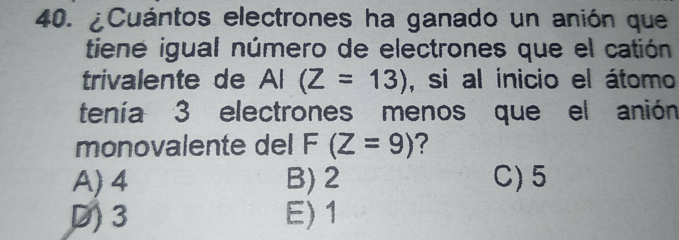 ¿Cuántos electrones ha ganado un anión que
tiene igual número de electrones que el catión
trivalente de AI(Z=13) , si al inicio el átomo
tenía 3 electrones menos que el anión
monovalente del F(Z=9) ?
A) 4 B) 2
C) 5
D) 3
E) 1