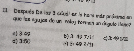 Después De las 3 ¿Cuál es la hora más próxima en
que las agujas de un reloj forman un ángulo llano?
a) 3:49
b) 3:497/11 c) 3:49 1/11
d) 3:50
e) 3:492/11