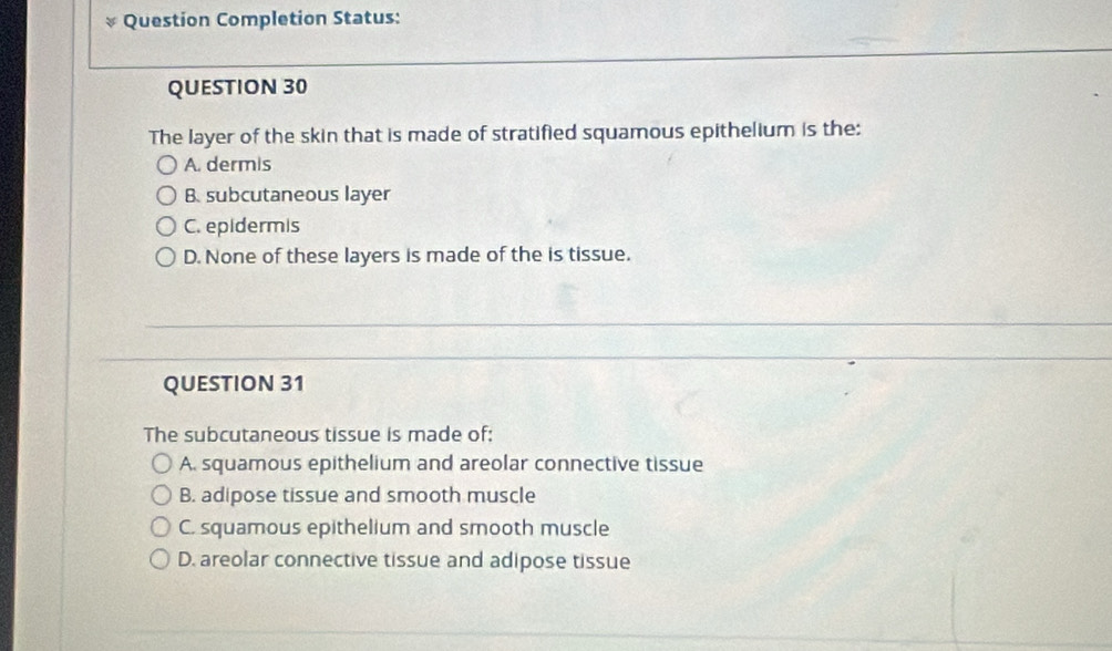 Question Completion Status:
QUESTION 30
The layer of the skin that is made of stratified squamous epithelium is the:
A. dermis
B. subcutaneous layer
C. epidermis
D. None of these layers is made of the is tissue.
QUESTION 31
The subcutaneous tissue is made of:
A. squamous epithelium and areolar connective tissue
B. adipose tissue and smooth muscle
C. squamous epithelium and smooth muscle
D. areolar connective tissue and adipose tissue