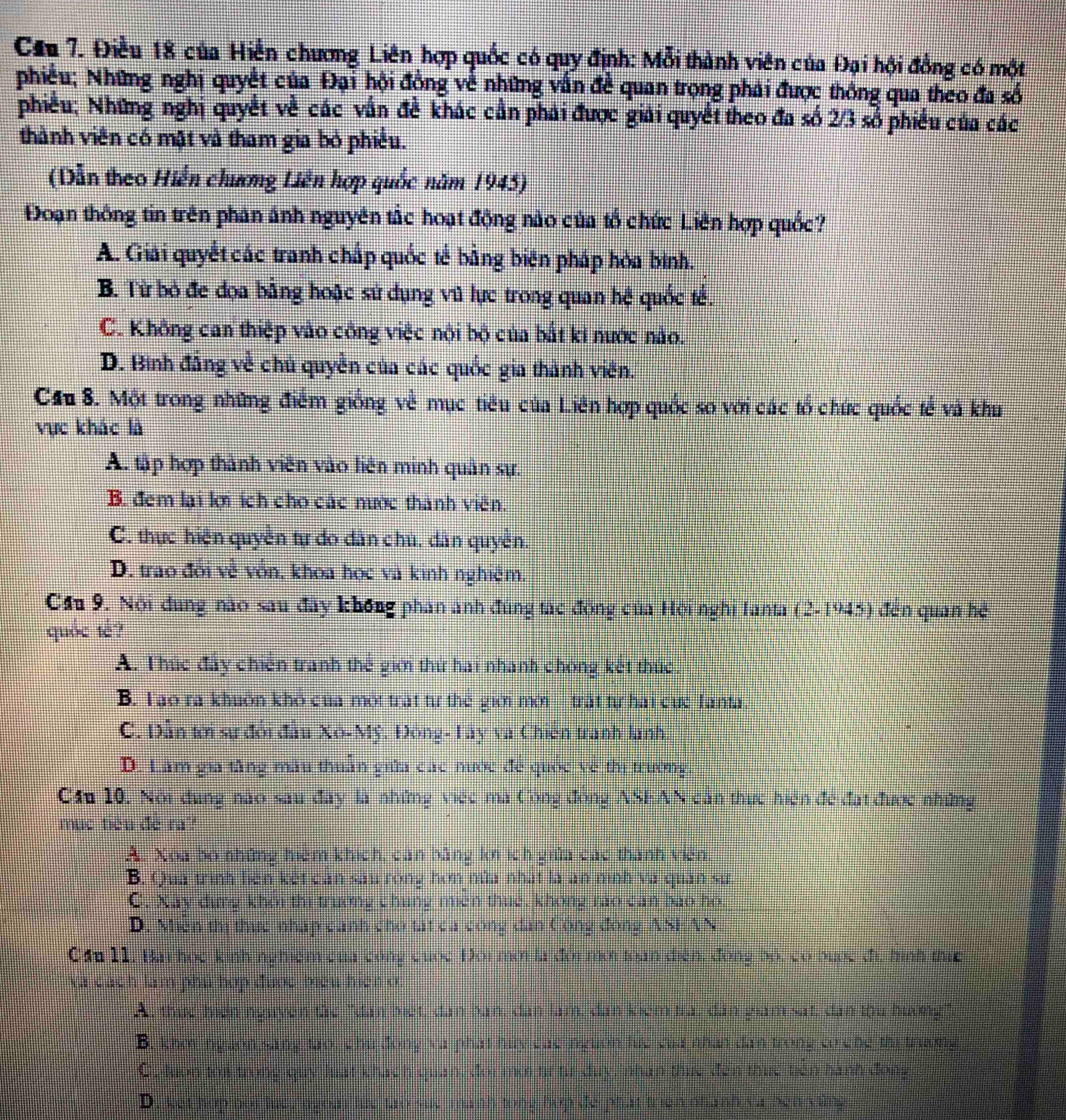 Cầu 7. Điều 18 của Hiển chương Liên hợp quốc có quy định: Mỗi thành viên của Đại hội đồng có một
phiều; Những nghị quyết của Đại hội đồng về những vẫn đề quan trọng phải được thông qua theo đa số
phiều; Những nghị quyết về các vấn đề khác cần phải được giải quyết theo đa số 2/3 số phiêu của các
thành viên có mật và tham gia bỏ phiều.
(Dẫn theo Hiển chương Liên hợp quốc năm 1945)
Đoạn thống tin trên phân ảnh nguyên tắc hoạt động nào của tổ chức Liên hợp quốc?
A. Giải quyết các tranh chấp quốc tế bằng biện pháp hòa bình.
B. Từ bỏ đe đọa bằng hoặc sứ dụng vũ lực trong quan hệ quốc tế.
C. Không can thiệp vào công việc nội bộ của bắt ki nước nào.
D. Binh đẳng về chủ quyền của các quốc gia thành viên.
Cầu 8. Một trong những điểm giống về mục tiêu của Liên hợp quốc so với các tổ chức quốc tế và khu
vực khác là
A. tập hợp thành viên vào liên minh quân sự.
B. đem lại lợi ích cho các nước thành viên.
C. thực hiện quyền tự do dân chú, dân quyền.
D. trao đổi về vồn, khoa học và kinh nghiệm.
Cầu 9. Nội dung nào sau đây không phân ảnh đùng tác đồng của Hội nghi Ianta (2.1945) đēn quan hē
quốc te?
A. Thức đẩy chiến tranh thế giới thứ hai nhanh chóng kết thức.
B. Tạo ra khuôn khô của một trất từ thể giới mới trất tự hai cực Tanta
C. Dẫn tới sự đổi đầu Xô-Mỹ. Đông- Tây và Chiến tranh lanh.
D. Lâm gia tăng mẫu thuần giữa các nước để quốc về thị trường
Cầu 10, Nội dung nào sau đây là những việc ma Công đồng ASEAN căn thực hiện đề đạt được những
mục tiêu đề ra?
A. Xoa bố những hiệm khích, can bằng lới ích giữa các thành viên.
B. Qua trình liên kết can sau róng hơn nửa nhất là an mình và quân sư.
C. Xây dịng khôi thị trường chúng miền thuế, không rao can bao hó.
D. Miền thị thực nhập cánh cho tất ca công dân Công đóng ASEAN
Cầu 11, Bai học kinh nghiệm của công cuốc Đôi mời là đời mời toàn điện, đóng bộ, có bược đị, hình thực
Va cách lam phu hợp được biểu hiện ở:
A, thuc hiên nguyên tàc "dân biết, dân ban, dan lam, dân kiêm tra, dân giám sát, dân thu hương"
B. khei nguồn sang tạo, chu đồng và phát huy cac nguồn lực của nhân dan trong c che thị truờn
C. luon ton trong quy luất khách quan, đoi mờ tư từ duy, nhan thuc đến thuc tiên hành đong
D.  ket hap noi th ngom lue tao sue manh tong hợp de phát triên nhành va ben yùng
