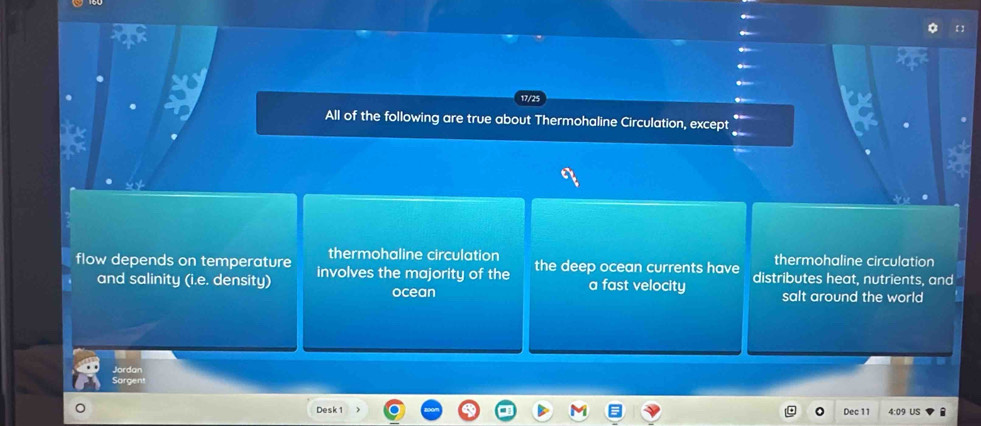 17/25
All of the following are true about Thermohaline Circulation, except
thermohaline circulation thermohaline circulation
flow depends on temperature involves the majority of the the deep ocean currents have distributes heat, nutrients, and
and salinity (i.e. density) ocean a fast velocity salt around the world
Jardan
Sargent
Desk 1 Dec 11 4:09 US