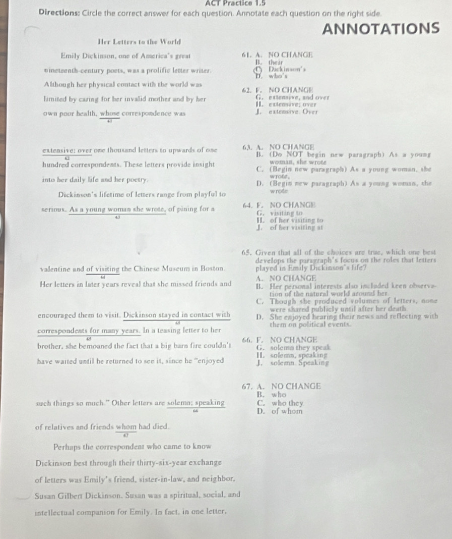 ACT Practice 1.5
Directions: Circle the correct answer for each question. Annotate each question on the right side.
ANNOTATIONS
Her Letters to the World
Emily Dickinson, one of America's great 61. A. NO CHANGE B. their
nineteenth-century poets, was a prolific letter writer.  Dickinson's
D. who's
Although her physical contact with the world was 62. F. NO CHANGE
G. extensive, and over
limited by caring for her invalid mother and by her I. extensive; over
own poor health, whose correspondence was  extensive Over
extensive: over one thousand letters to upwards of one 63. A. NO CHANGE B. (Do NOT begin new paragraph) As a young
woman, she wrote
hundred correspondents. These letters provide insight C. (Begin new paragraph) As a young woman, she
wrote.
into her daily life and her poetry. D. (Begin new paragraph) As a young woman, she
Dickinson's lifetime of letters range from playful to wrote
serious. As a young woman she wrote, of pining for a 64. F. NO CHANGE G. visiting to
H. of her visiting to
J. of her visiting at
65. Given that all of the choices are true, which one best
develops the paragraph's focus on the roles that letters
valentine and of visiting the Chinese Museum in Boston. played in Emily Dickinson*s life?
Her letters in later years reveal that she missed friends and A. NO CHANGE
B. Her personal interests also included keen observa-
tion of the natural world around her
C. Though she produced volumes of letters, none
were shared publiely until after her death 
encouraged them to visit. Dickinson stayed in contact with D. She enjoyed hearing their news and reflecting with
correspondents for many years. In a teasing letter to her them on political events.
brother, she bemoaned the fact that a big barn fire couldn't 66. F. NO CHANGE
G. solemn they speak
have waited until he returned to see it, since he “enjoyed H. solemn, speaking
J. solemn Speaking
67. A. NO CHANGE
B. who
such things so much.” Other letters are solemn; speaking C. who they
D. of whom
of relatives and friends whom had died.
Perhaps the correspondent who came to know
Dickinson best through their thirty-six-year exchange
of letters was Emily's friend, sister-in-law, and neighbor,
Susan Gilbert Dickinson. Susan was a spiritual, social, and
intellectual companion for Emily. In fact, in one letter,