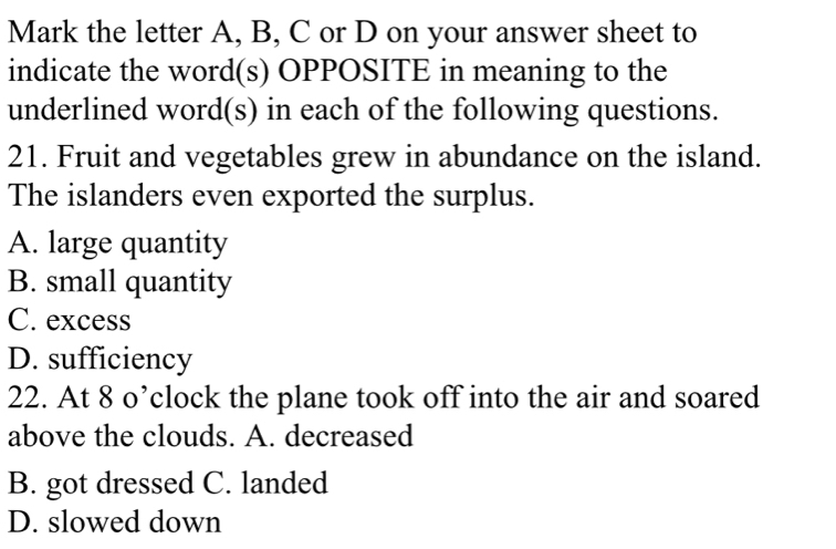 Mark the letter A, B, C or D on your answer sheet to
indicate the word(s) OPPOSITE in meaning to the
underlined word(s) in each of the following questions.
21. Fruit and vegetables grew in abundance on the island.
The islanders even exported the surplus.
A. large quantity
B. small quantity
C. excess
D. sufficiency
22. At 8 o’clock the plane took off into the air and soared
above the clouds. A. decreased
B. got dressed C. landed
D. slowed down