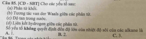 [CD - SBT] Cho các yếu tố sau:
(a) Phân tử khổi.
(b) Tương tác van der Waals giữa các phân tử.
(c) Độ tan trong nước.
(d) Liên kết hydrogen giữa các phân tử.
Số yếu tổ không quyết định đến độ lớn của nhiệt độ sôi của các alkane là
A. 1. B. 2. C. 3.
Tâu 86. Trong các