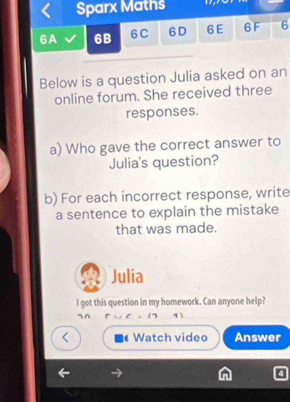 Sparx Maths 
6A 6B 6C 6D 6 E 6 F 6 
Below is a question Julia asked on an 
online forum. She received three 
responses. 
a) Who gave the correct answer to 
Julia's question? 
b) For each incorrect response, write 
a sentence to explain the mistake 
that was made. 
Julia 
l got this question in my homework. Can anyone help? 
¬^ r 17 1 

、 
Watch video Answer