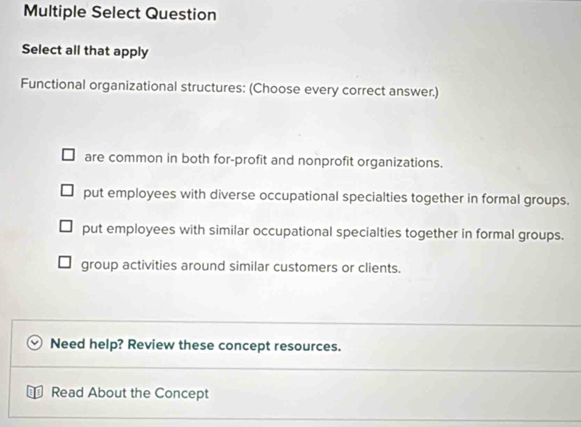 Multiple Select Question
Select all that apply
Functional organizational structures: (Choose every correct answer.)
are common in both for-profit and nonprofit organizations.
put employees with diverse occupational specialties together in formal groups.
put employees with similar occupational specialties together in formal groups.
group activities around similar customers or clients.
Need help? Review these concept resources.
Read About the Concept