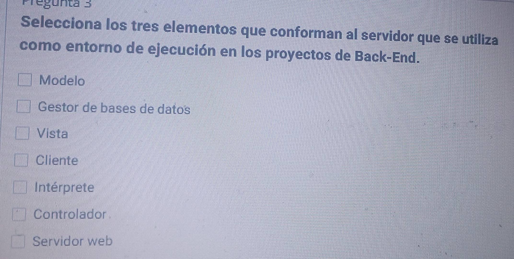 Pregünta 3
Selecciona los tres elementos que conforman al servidor que se utiliza
como entorno de ejecución en los proyectos de Back-End.
Modelo
Gestor de bases de datos
Vista
Cliente
Intérprete
Controlador
Servidor web