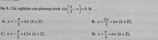 lầu 1. Các nghiệm của phương trình sin ( π /5 -x)=0 là
A. x=- π /5 +kπ (k∈ Z). x= 2π /5 +kπ (k∈ Z). 
B.
C. x=- π /5 +k2π (k∈ Z). x= π /5 +kπ (k∈ Z). 
D.