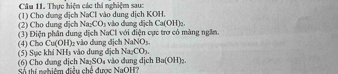 Thực hiện các thí nghiệm sau: 
(1) Cho dung dịch NaCl vào dung dịch KOH. 
(2) Cho dung dịch Na_2CO_3 vào dung dịch Ca(OH)_2. 
(3) Điện phân dung dịch NaCl với điện cực trơ có màng ngăn. 
(4) Cho Cu(OH)_2 vào dung dịch NaNO_3. 
(5) Sục khí NH_3 vào dung dịch Na_2CO_3. 
(6) Cho dung dịch Na_2SO_4 vào dung dịch Ba(OH)_2. 
Số thí nghiêm điều chế được NaOH?