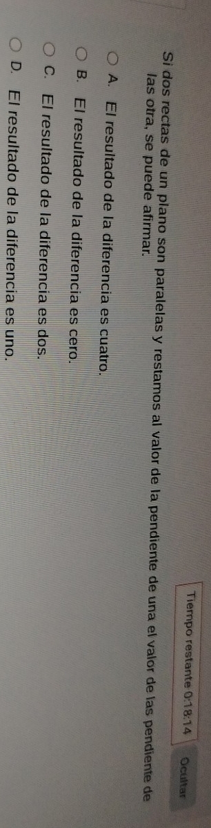 Tiempo restante 0:18:14 Ocultar
Si dos rectas de un plano son paralelas y restamos al valor de la pendiente de una el valor de las pendiente de
las otra, se puede afirmar.
A. El resultado de la diferencia es cuatro.
B. El resultado de la diferencia es cero.
C. El resultado de la diferencia es dos.
D. El resultado de la diferencia es uno.