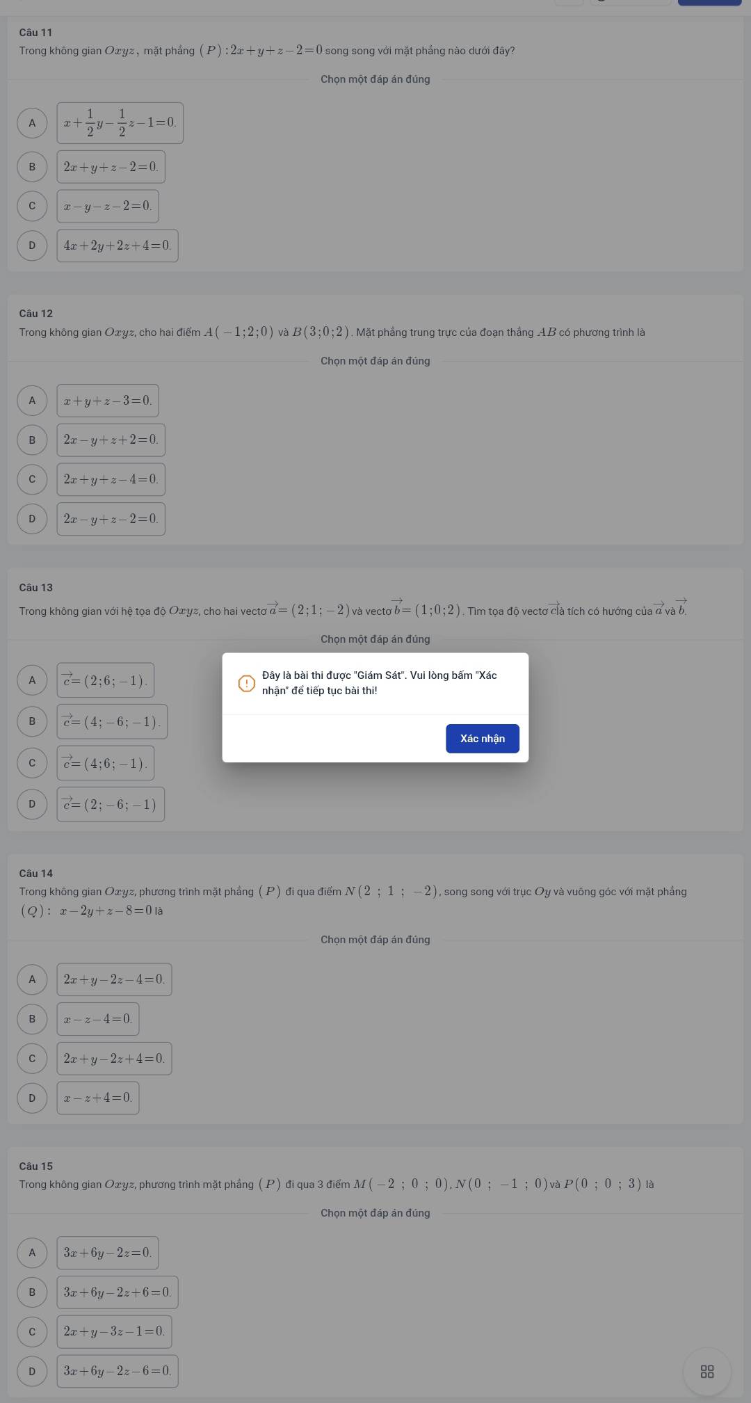 Trong không gian Oxyz, mặt phẳng (P):2x+y+z-2=0 song song với mặt phẳng nào dưới đây?
Chọn một đáp án đúng
x+ 1/2 y- 1/2 z-1=0.
2x+y+z-2=0
x-y-z-2=0.
4x+2y+2z+4=0
Câu 12
Trong không gian Oxyz, cho hai điểm A (-1;2;0) và B(3;0;2) ) . Mặt phẳng trung trực của đoạn thắng AB có phương trình là
Chọn mẹ
x+y+z-3=0.
2x-y+z+2=0.
C 2x+y+z-4=0
2x-y+z-2=0
Câu 13
Trong không gian với hệ tọa độ Oxyz, cho hai vecto vector a=(2;1;-2)va a vecto vector b=(1;0;2). Tim tọa độ vectơ clà tích có hướng của đ và b. vector avavector b
Chọn một đáp án đúng
vector c=(2;6;-1)
nhận" để tiếp tục bài thi!
vector c=(4;-6;-1)
Xác nhân
vector c=(4;6;-1)
vector c=(2;-6;-1)
Trong không gian Oxyz, phương trình mặt phẳng (P) đi qua điểm N(2;1;-2) , song song với trục Oy và vuông góc với mặt phẳng
(Q):x-2y+z-8=0la
Chọn một đáp án đúng
2x+y-2z-4=0.
B x-z-4=0.
2x+y-2z+4=0.
x-z+4=0.
Câu 15
Trong không gian Oxyz, phương trình mặt phầng (P) đi qua 3 điểm M(-2;0;0),N(0;-1;0 ) và P(0;0;3) là
Chọn một đáp án đúng
A 3x+6y-2z=0.
3x+6y-2z+6=0
2x+y-3z-1=0.
D 3x+6y-2z-6=0
88